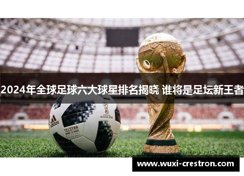 2024年全球足球六大球星排名揭晓 谁将是足坛新王者
