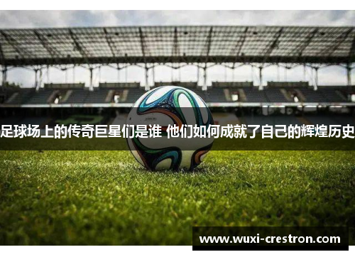 足球场上的传奇巨星们是谁 他们如何成就了自己的辉煌历史